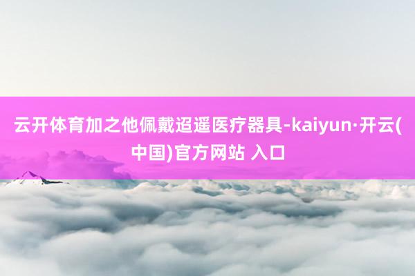 云开体育加之他佩戴迢遥医疗器具-kaiyun·开云(中国)官方网站 入口