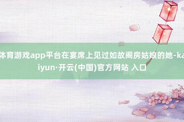 体育游戏app平台在宴席上见过如故阁房姑娘的她-kaiyun·开云(中国)官方网站 入口