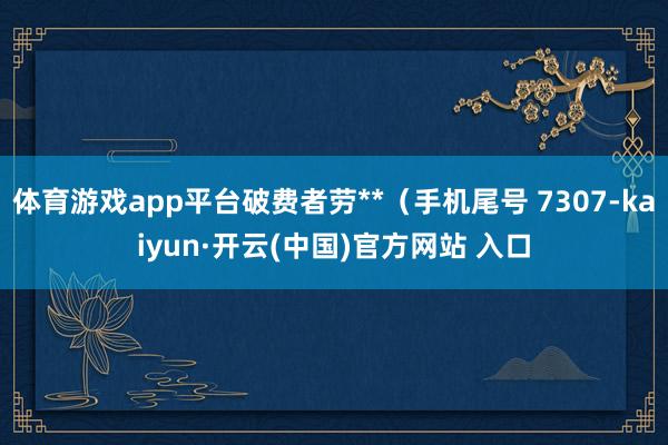 体育游戏app平台破费者劳**（手机尾号 7307-kaiyun·开云(中国)官方网站 入口