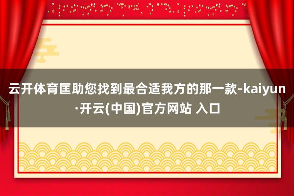 云开体育匡助您找到最合适我方的那一款-kaiyun·开云(中国)官方网站 入口