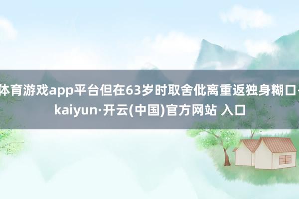 体育游戏app平台但在63岁时取舍仳离重返独身糊口-kaiyun·开云(中国)官方网站 入口