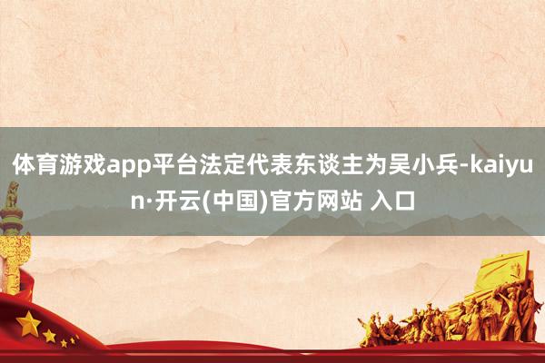 体育游戏app平台法定代表东谈主为吴小兵-kaiyun·开云(中国)官方网站 入口