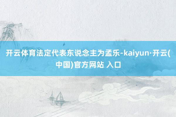 开云体育法定代表东说念主为孟乐-kaiyun·开云(中国)官方网站 入口