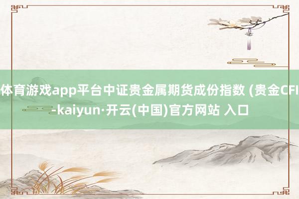 体育游戏app平台中证贵金属期货成份指数 (贵金CFI-kaiyun·开云(中国)官方网站 入口