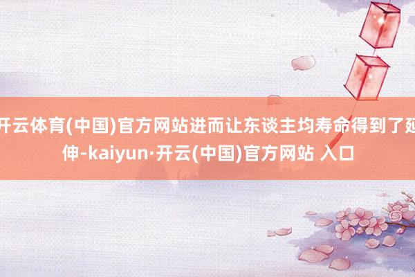 开云体育(中国)官方网站进而让东谈主均寿命得到了延伸-kaiyun·开云(中国)官方网站 入口