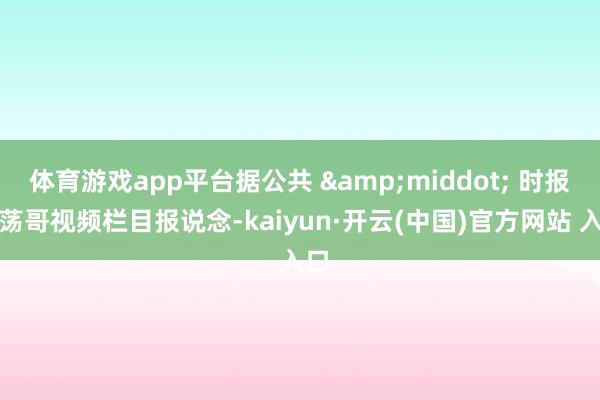 体育游戏app平台据公共 &middot; 时报坦荡哥视频栏目报说念-kaiyun·开云(中国)官方网站 入口