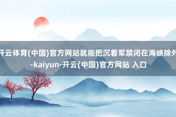 开云体育(中国)官方网站就能把沉着军禁闭在海峡除外-kaiyun·开云(中国)官方网站 入口