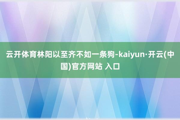 云开体育林阳以至齐不如一条狗-kaiyun·开云(中国)官方网站 入口