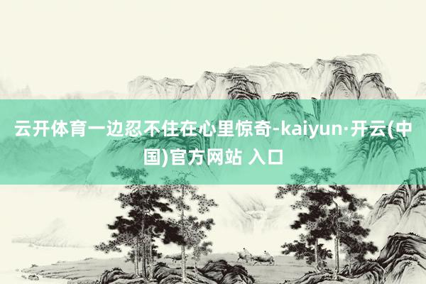 云开体育一边忍不住在心里惊奇-kaiyun·开云(中国)官方网站 入口