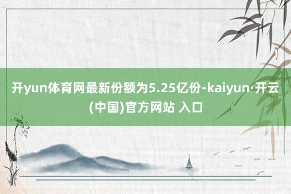 开yun体育网最新份额为5.25亿份-kaiyun·开云(中国)官方网站 入口