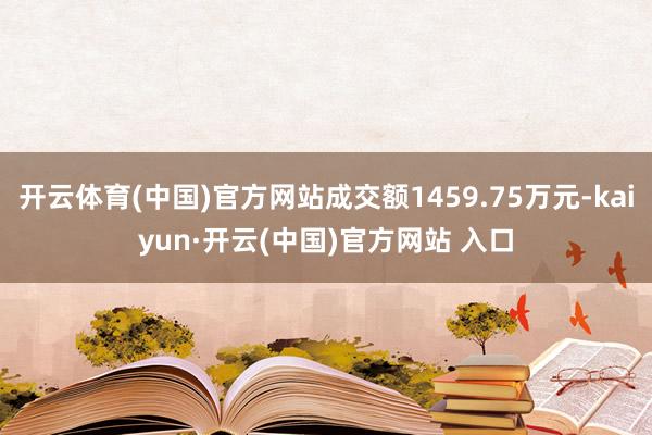 开云体育(中国)官方网站成交额1459.75万元-kaiyun·开云(中国)官方网站 入口