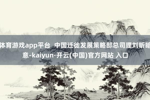 体育游戏app平台  中国迁徙发展策略部总司理刘昕暗意-kaiyun·开云(中国)官方网站 入口