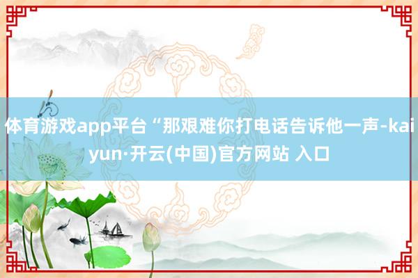 体育游戏app平台“那艰难你打电话告诉他一声-kaiyun·开云(中国)官方网站 入口