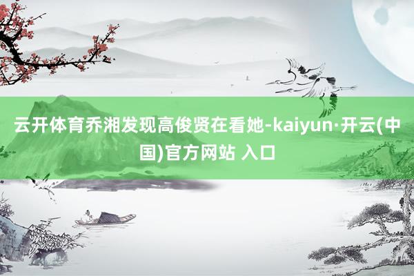 云开体育乔湘发现高俊贤在看她-kaiyun·开云(中国)官方网站 入口