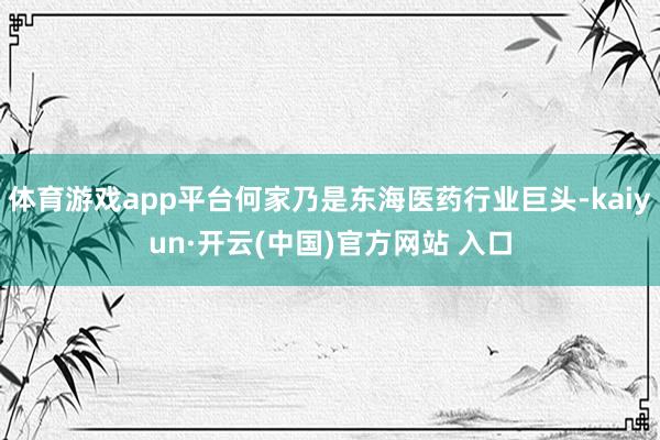 体育游戏app平台何家乃是东海医药行业巨头-kaiyun·开云(中国)官方网站 入口