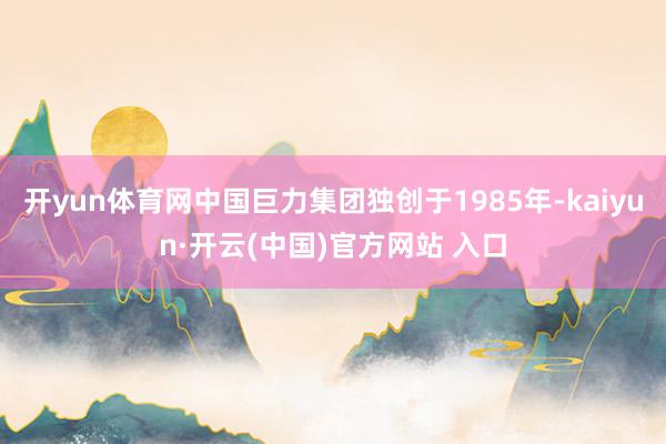 开yun体育网中国巨力集团独创于1985年-kaiyun·开云(中国)官方网站 入口