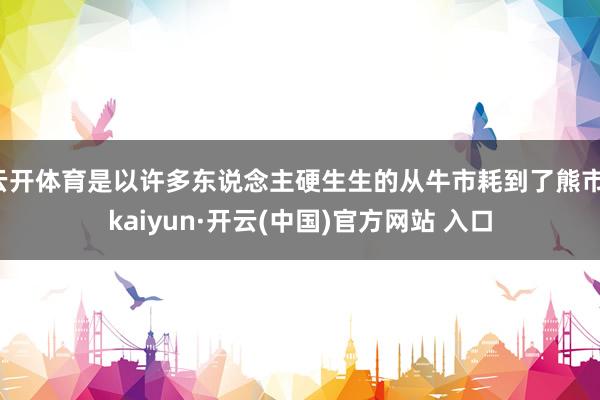 云开体育是以许多东说念主硬生生的从牛市耗到了熊市-kaiyun·开云(中国)官方网站 入口