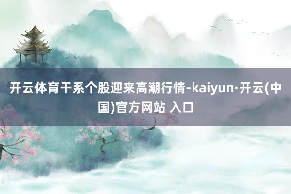 开云体育干系个股迎来高潮行情-kaiyun·开云(中国)官方网站 入口