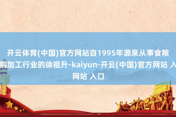 开云体育(中国)官方网站　　自1995年源泉从事食粮收购加工行业的徐祖升-kaiyun·开云(中国)官方网站 入口