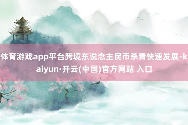 体育游戏app平台　　跨境东说念主民币杀青快速发展-kaiyun·开云(中国)官方网站 入口