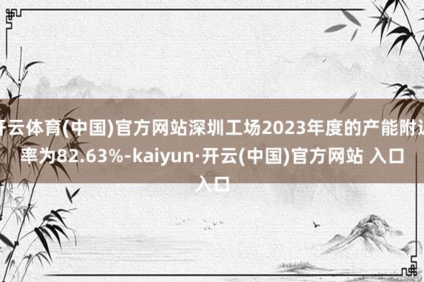 开云体育(中国)官方网站深圳工场2023年度的产能附近率为82.63%-kaiyun·开云(中国)官方网站 入口