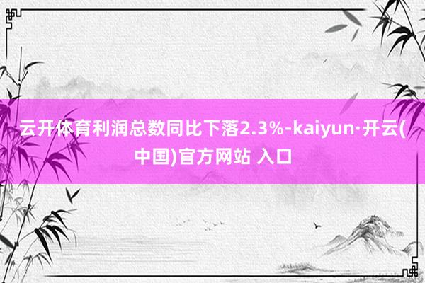 云开体育利润总数同比下落2.3%-kaiyun·开云(中国)官方网站 入口