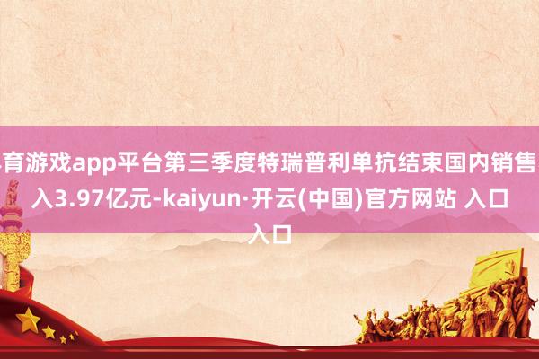 体育游戏app平台第三季度特瑞普利单抗结束国内销售收入3.97亿元-kaiyun·开云(中国)官方网站 入口