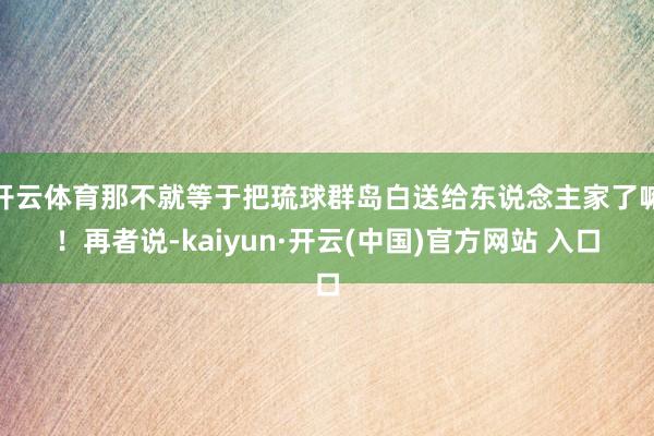 开云体育那不就等于把琉球群岛白送给东说念主家了嘛！再者说-kaiyun·开云(中国)官方网站 入口