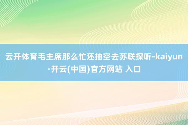 云开体育毛主席那么忙还抽空去苏联探听-kaiyun·开云(中国)官方网站 入口