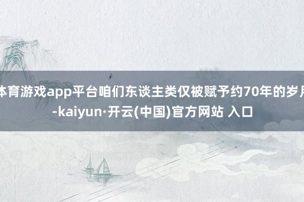 体育游戏app平台咱们东谈主类仅被赋予约70年的岁月-kaiyun·开云(中国)官方网站 入口