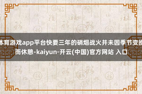 体育游戏app平台快要三年的硝烟战火并未因季节变换而休憩-kaiyun·开云(中国)官方网站 入口