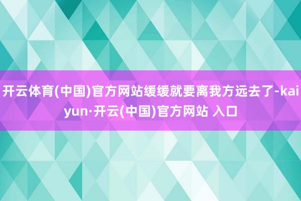 开云体育(中国)官方网站缓缓就要离我方远去了-kaiyun·开云(中国)官方网站 入口