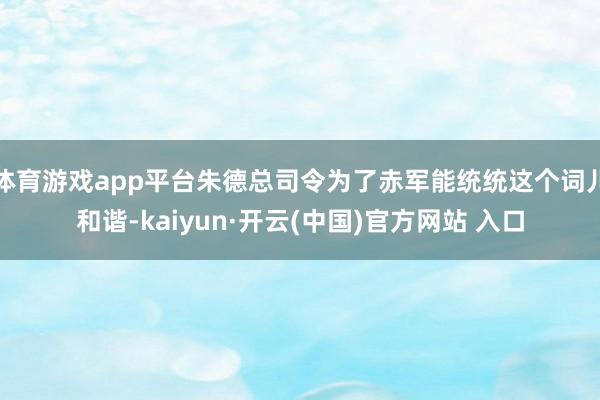 体育游戏app平台朱德总司令为了赤军能统统这个词儿和谐-kaiyun·开云(中国)官方网站 入口