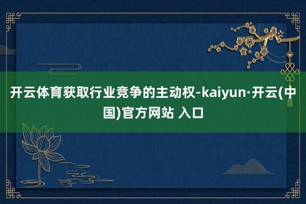 开云体育获取行业竞争的主动权-kaiyun·开云(中国)官方网站 入口