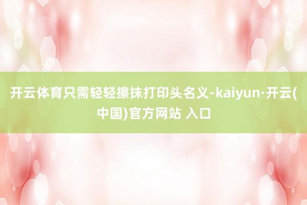 开云体育只需轻轻擦抹打印头名义-kaiyun·开云(中国)官方网站 入口