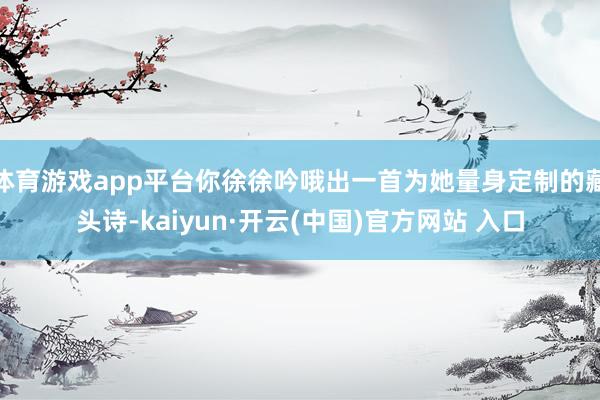 体育游戏app平台你徐徐吟哦出一首为她量身定制的藏头诗-kaiyun·开云(中国)官方网站 入口