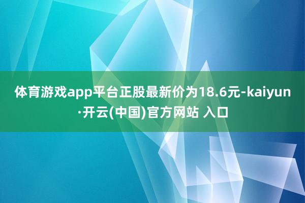 体育游戏app平台正股最新价为18.6元-kaiyun·开云(中国)官方网站 入口