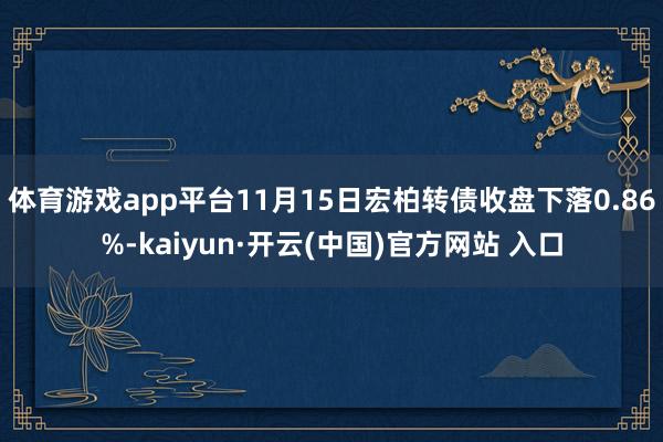 体育游戏app平台11月15日宏柏转债收盘下落0.86%-kaiyun·开云(中国)官方网站 入口