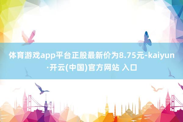 体育游戏app平台正股最新价为8.75元-kaiyun·开云(中国)官方网站 入口