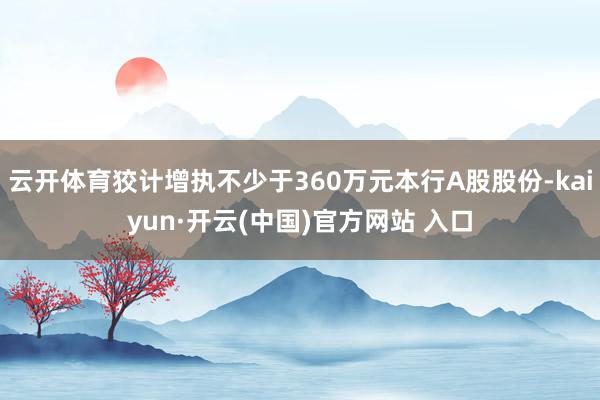 云开体育狡计增执不少于360万元本行A股股份-kaiyun·开云(中国)官方网站 入口