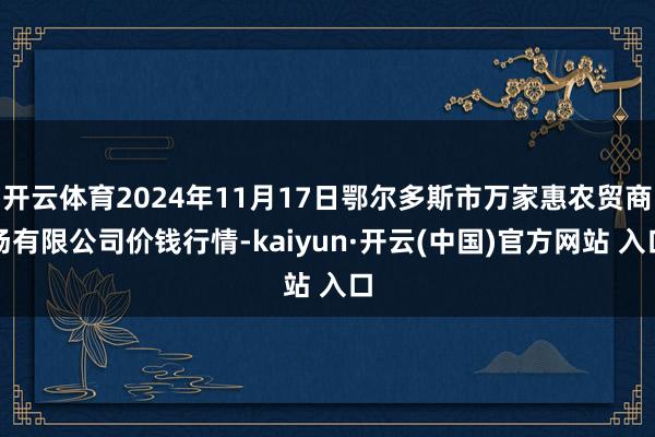 开云体育2024年11月17日鄂尔多斯市万家惠农贸商场有限公司价钱行情-kaiyun·开云(中国)官方网站 入口