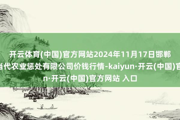 开云体育(中国)官方网站2024年11月17日邯郸开采区滏东当代农业惩处有限公司价钱行情-kaiyun·开云(中国)官方网站 入口