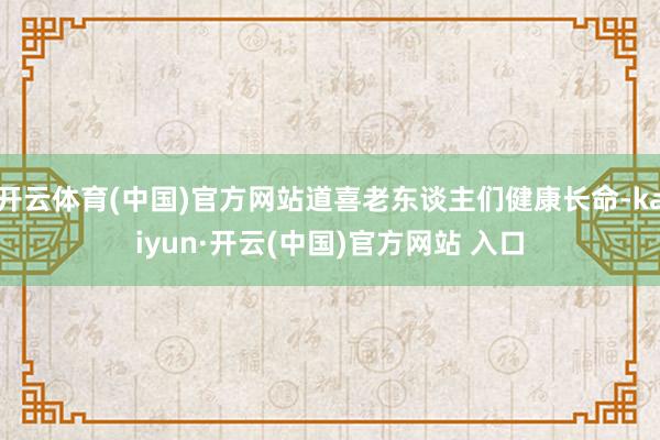 开云体育(中国)官方网站道喜老东谈主们健康长命-kaiyun·开云(中国)官方网站 入口