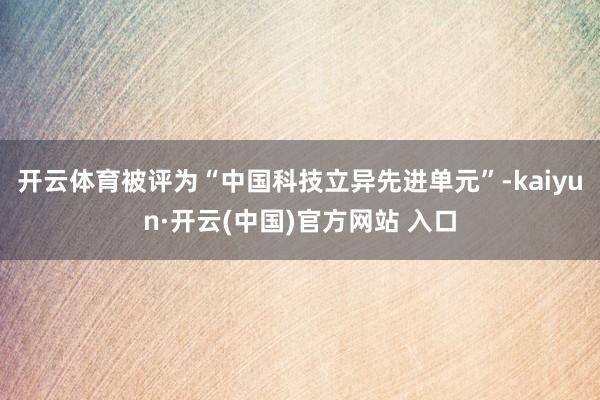 开云体育被评为“中国科技立异先进单元”-kaiyun·开云(中国)官方网站 入口