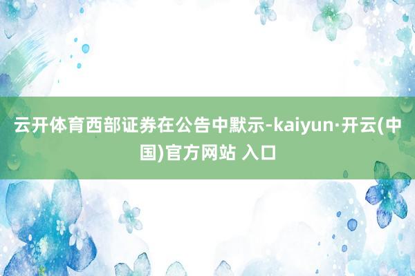 云开体育西部证券在公告中默示-kaiyun·开云(中国)官方网站 入口