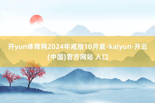 开yun体育网2024年戒指10月底-kaiyun·开云(中国)官方网站 入口