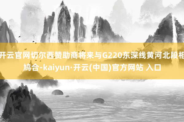 开云官网切尔西赞助商将来与G220东深线黄河北段相鸠合-kaiyun·开云(中国)官方网站 入口