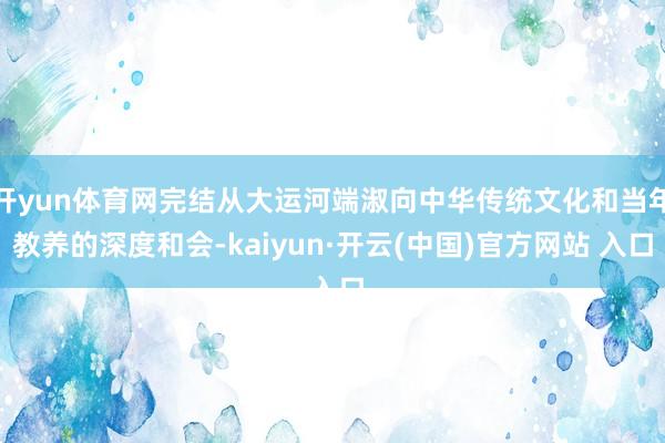 开yun体育网完结从大运河端淑向中华传统文化和当年教养的深度和会-kaiyun·开云(中国)官方网站 入口