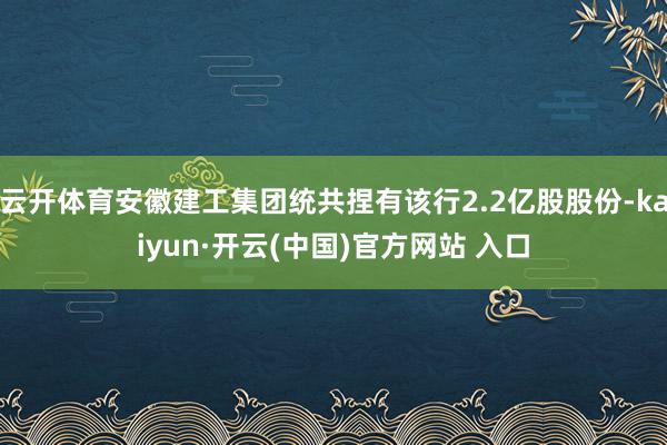 云开体育安徽建工集团统共捏有该行2.2亿股股份-kaiyun·开云(中国)官方网站 入口