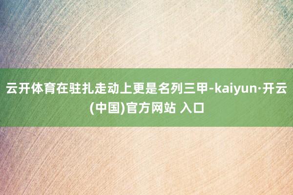 云开体育在驻扎走动上更是名列三甲-kaiyun·开云(中国)官方网站 入口